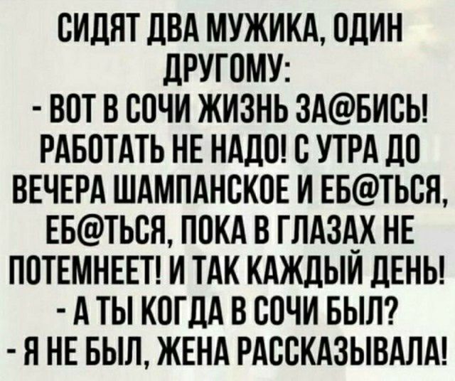 ОИДЯТ ДВА МУЖИКА ОДИН ДРУГОМУ ВОТ В СОЧИ ЖИЗНЬ 3АБИОЬ РАБОТАТЬ НЕ НАДО О УТРА ДО ВЕЧЕРА ШАМПАНОКОЕ И ЕБТЬОН ЕБТЬОН ПОКА В ГЛАЗАХ НЕ ПОТЕМНЕЕТ И ТАК КАЖДЫИ ЛЕНЬ А ТЫ КОГДА В СОЧИ БЫЛ Я НЕ БЫЛ ЖЕНА РАВЕКАЗЫВАЛА