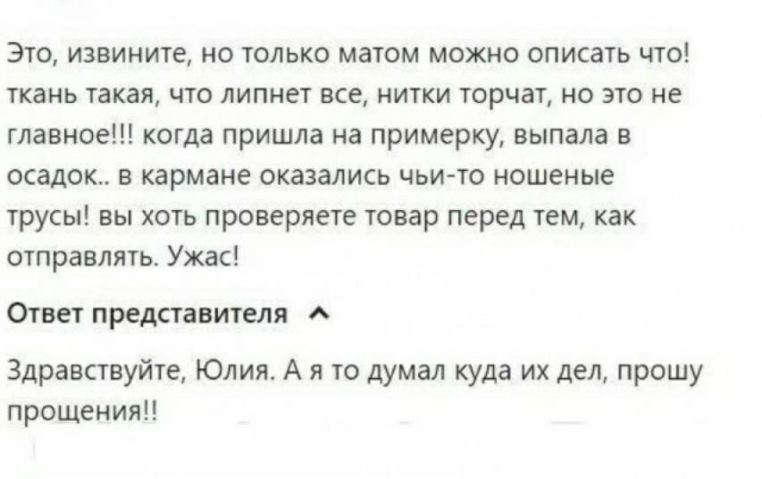 Это извините но толька маюм можно описать что паиь такая що липнет все ипки чорчат ио эго не главное когда пришла на примерку выпала в осадок в кармане оказались чьигю ношеиые груш вы хоть проверяет товар перед тем как отправить Ужас Отш преданы Здравствуйке Юлия А я то думал куда их дел прошу прощения