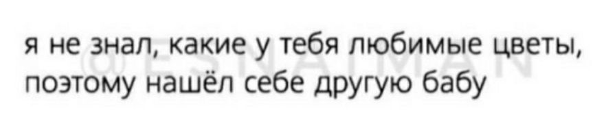 я не знал какие у тебя любимые цветы поэтому нашёл себе другую бабу