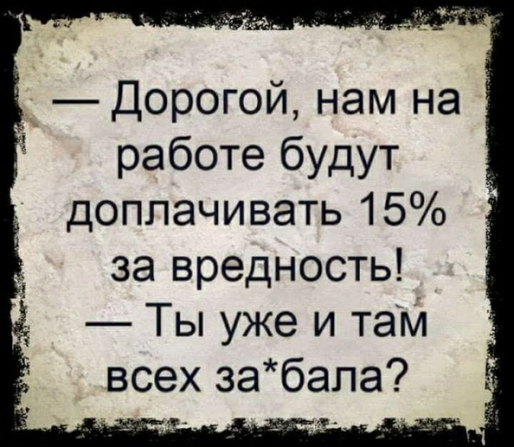 _ Дорогой нам на работе будут доплачивать 15 за вредность Ты уже и там всех забапа