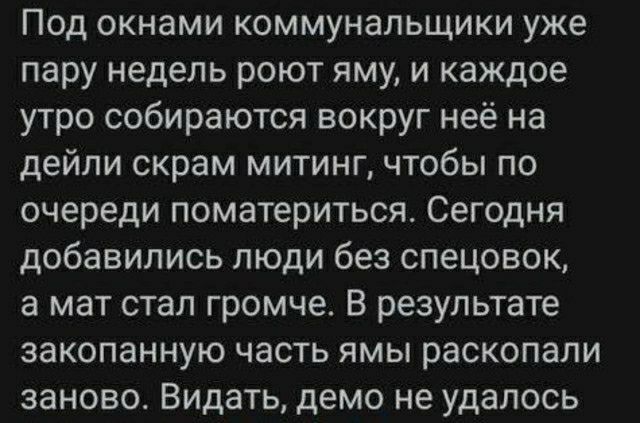 Под окнами коммунальщики уже пару недель роют яму и каждое утро собираются вокруг неё на дейли скрам митинг чтобы по очереди поматериться Сегодня добавились люди без спецовок а мат стал громче В результате эакопанную часть ямы раскопали заново Видать демо не удалось