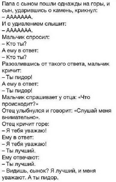 Папа сыном пошли однажды на горы и сын ударившись о камень крикнул ААААААА И с удивлением слышит ААААААА Мальчик спросил Кто ты А ему в ответ Кто ты РВЗОЗПИВШИСЬ ОТ ТЗКОГО ОТЗЫВ МВЛЬЧИК кричит Ты пидор А ему в ответ Ты пидор Мальчик спрашивает у отца Что происходит Отец улыбнулся и говорит Слушай меня внимательно Отец кричит горе Я тебя уважаю Ему в ответ Я тебя уважаю Ты лучший Ему отвечают Ты лу