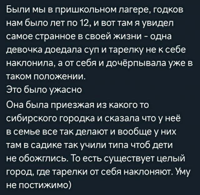 БЫПИ МЫ В ПрИШКОПЬНОМ ПЗГЕРЕ ГОДКОБ НЕМ бЫПО лет По 12 И БОТ ТЕМ Я увидел самое странное В своей ЖИЗНИ одна девочка доедапа СУП И ТЕРЭПКУ не К себе наклонила а от себя и дочёрпывапа уже в ТЭКОМ ПОЛОЖЕНИИ Это было ужасно Она была приезжая из какого то сибирского городка и сказала что у неё в семье все так делают и вообще у них там в садике так учили типа чтоб дети не обожгписьт То есть существует ц