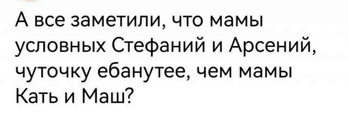 А все заметили что мамы условных Стефаний и Арсений чуточку ебанутее чем мамы Кать и Маш