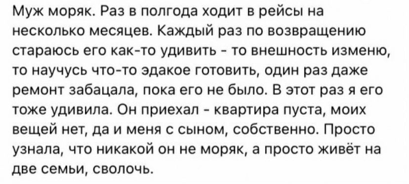 муж моряк Раз в полгода ходит в рейсы на цветные месяцев Каждый раз по возвращению стараюсь его как ш удивить ш внешивпь изменю т научусь что то эдакое тюнить адин раз даже ремонт забацала пока его не было В этот раз в его тоже удивила Он приехал квартира пуста моих вещей нет да и меня с сыном собственно Проста узнала что никакой он не моряк а просто живёт на две семьи сволочь