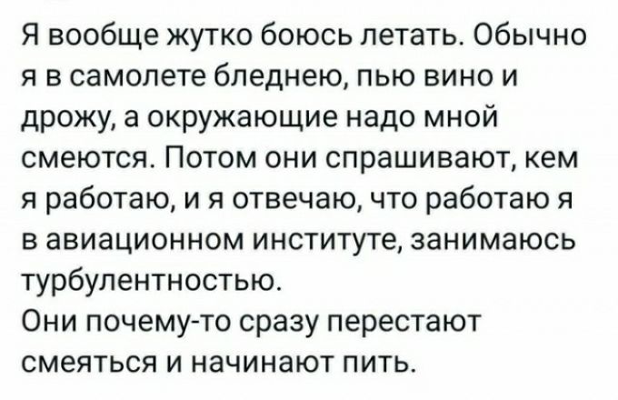 Я вообще жутко боюсь летать Обычно я в самолете бпеднею пью вино и дрожу а окружающие надо мной смеются ПОТОМ ОНИ СПРаШИВЗЮТ КЕМ я работаю и я отвечаю что работаю я в авиационном институте занимаюсь турбулентностью Они почему то сразу перестают смеяться и начинают пить