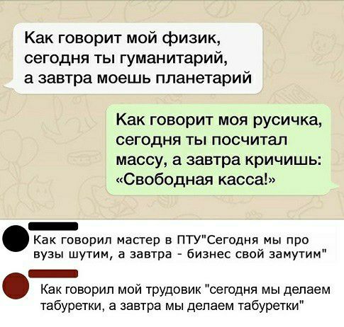 Как говорит мой физик сегодня ты гуманитарий а завтра моешь планетарий Как говорит моя русичка сегодня ты посчитал массу а завтра кричишь Свободная касса _ Как говорил мастер в птСегодня мы про вузы шутим а завчра бизнес свой замутим _ Как говорил мой трудовик сегодня мы делаем 1абуретки а завтра мы делаем табуретки