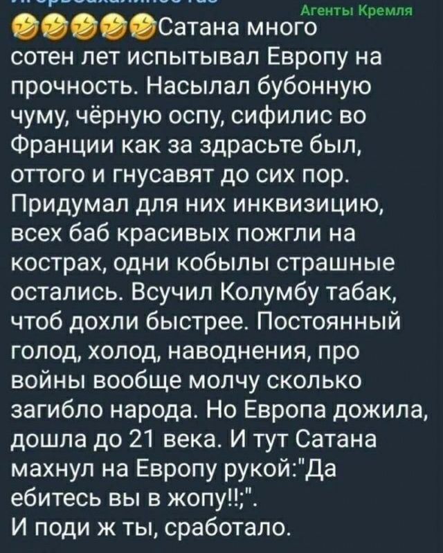 Агенты Кремля Сатана много сотен лет испытывал Европу на прочность Насылап бубонную чуму чёрную оспу сифилис во Франции как за здрасьте был оттого и гнусавят до сих пор Придумал для них инквизицию всех баб красивых пожгли на кострах одни кобылы страшные остались Всучип Колумбу табак чтоб дохли быстрее Постоянный голод холод наводнения про войны вообще молчу сколько загибло народа Но Европа дожила 