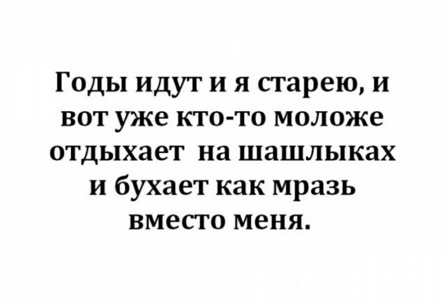 Годы идут и я старею и вот уже кто то моложе отдыхает на шашлыках и бухает как мразь вместо меня