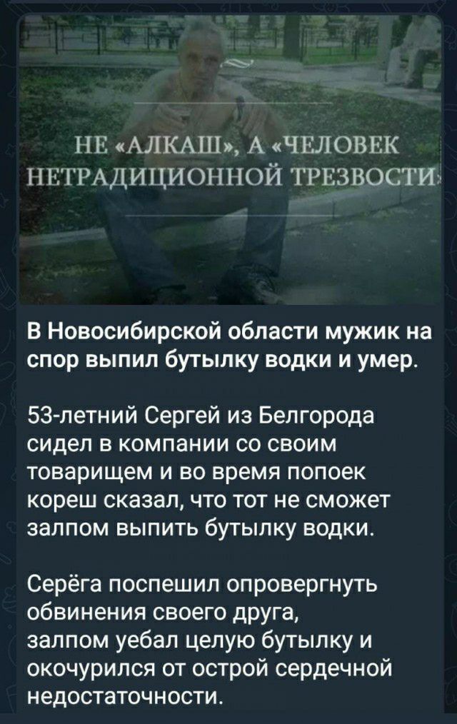 НЕ АЛКАШ А ЧЕЛОВЕК ПНГРАДИЦИОНПОЙ ТРЕЗВОСТИ В Новосибирской области мужик на спор выпил бутылку водки и умер 53 летний Сергей из Белгорода сидел В КОМПаНИИ со своим Товарищем И во время попоек кореш сказал ЧТО ТОТ не сможет ЗЭЛПОМ БЫПИТЬ бУТЫПКУ ВОДКИ Серёга поспешил опровергнуть обвинения своего дРУга залпом уебал целую бутылку и окочурился от острой сердечной недостаточности