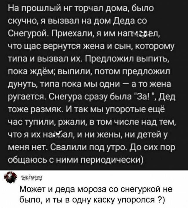 На прошлый нгторчап дома было скучно я вызвал на дом Деда со Снегурой Приехали я им напеюеп что щас вернутся жена и сын которому типа и вызвал их Предложил выпить ПОКЭ ждём ЕЫПИПИ ПОТОМ предложил дунуть типа пока мы одни а то жена ругается Снегура сразу была За Дед тоже размяк И так мы упоротые ещё час тупили ржали том числе над тем что я их наші ап и ни жены ни детей у меня нет Свапипи под утро Д