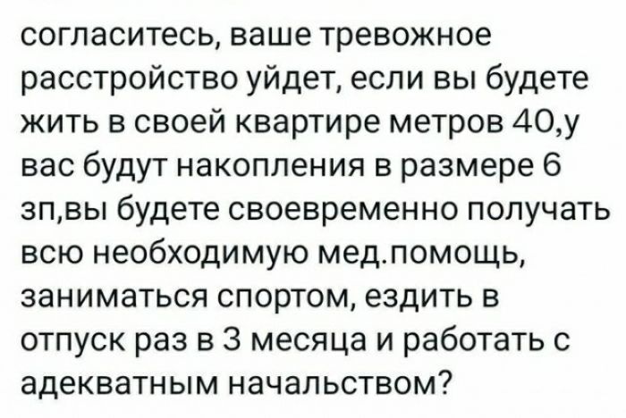 согласитесь ваше тревожное расстройство уйдет если вы будете жить в своей квартире метров 40у вас будут накопления в размере 6 зпвы будете своевременно получать всю необходимую медпомощь заниматься спортом ездить в отпуск раз в 3 месяца и работать с адекватным начальством