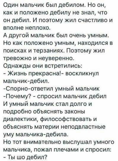 Один мальчик был дебилом Но он как и положено дебилу не знал что он дебил И поэтому жил счастливо и вполне неплохо А другой мальчик был очень умным Но как положено умным находился в поисках и терзаниях Поэтому жил тревожно и неуверенно Однажды они встретились Жизнь прекрасна воскликнул мальчик дебил Спорн0ответил умный мальчик Почему спросил мальчик дебил И умный мальчик стал долго и подробно объя