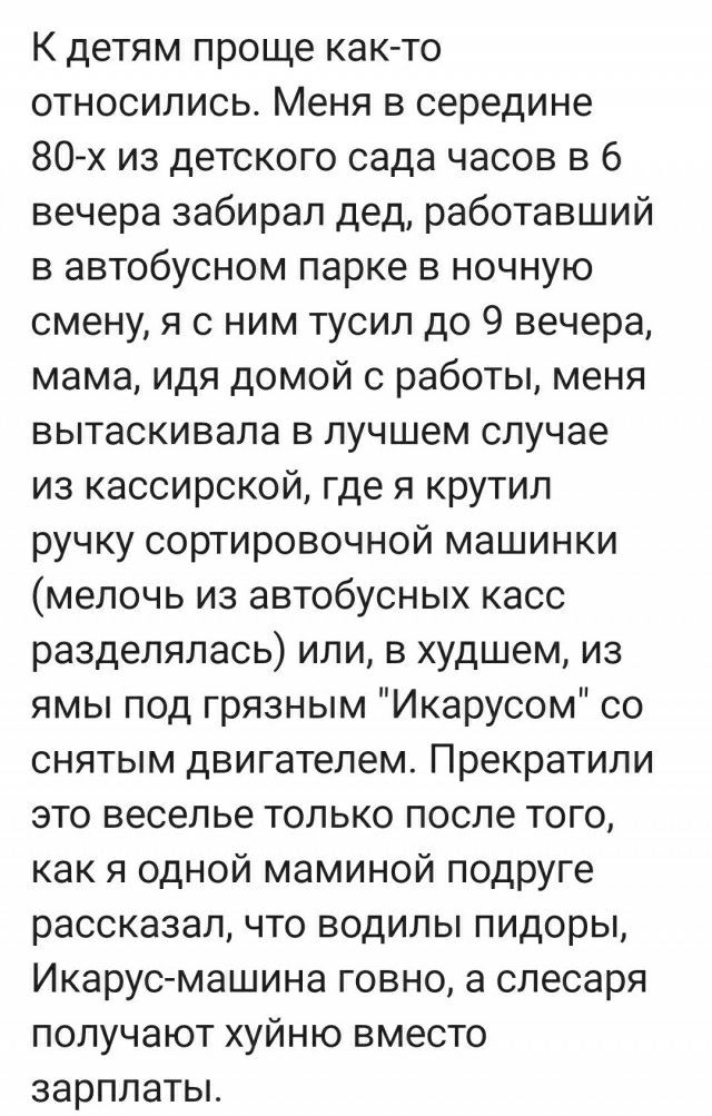 К детям проще каюто относились Меня в середине 80 из детского сада часов в 6 вечера забирал дед работавший в автобусном парке в ночную смену я с ним тусил до 9 вечера мама идя домой с работы меня вытаскивала в лучшем случае из кассирокой где я крутил ручку сортировочной машинки мелочь из автобусных касс разделялась или в худшем из ямы под грязным Икарусом со снятым двигателем Прекратили это весель