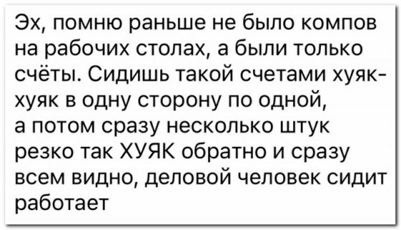 Эх помню раньше не было компов на рабочих столах а были только счёты Сидишь такой счетами хуяк хуяк в одну сторону по одной а потом сразу несколько штук резко так ХУЯК обратно и сразу всем видно деловой человек сидит работает