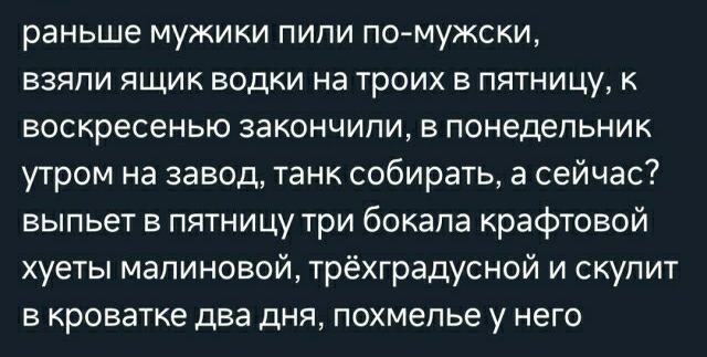 раньше МУЖИКИ ПИПИ ПОМуЖСКИ БЗЯПИ ЯЩИК водки на ТрОИХ В ПЯТНИЦу К воскресенью 33К0НЧИПИ В понедельник утром на завод танк собирать а сейчас выпьет в пятницу три бокала крафтовой хуеты малиновой трёхградусной и скупит В КРОЕЭТКЕ два дНЯ похмелье у НЕГО