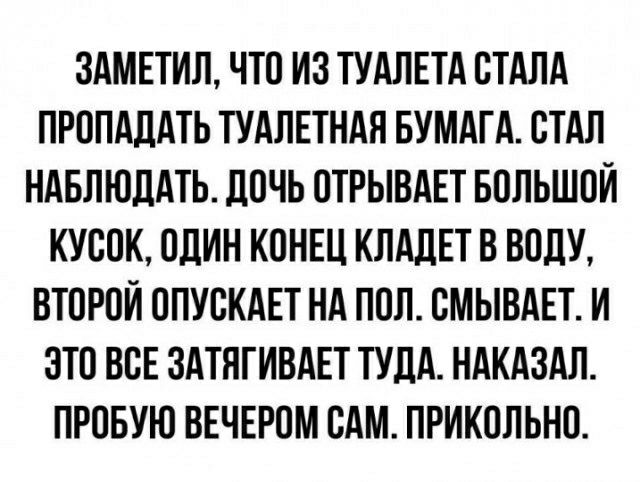 ЗАМЕТИЛ ЧТО ИЗ ТУАЛЕТА СТАЛА ПРППАЛАТЬ ТУАЛЕТНАЯ БУМАГА СТАЛ НАБЛЮДАТЬ ЦОЧЬ ОТРЫВАЕТ БОЛЬШОЙ КУСОК ОЛИН КОНЕЦ КЛАЛЕТ В ВОЛУ ВТОРОЙ ОПУСКАЕТ НА ПОЛ СМЫВАЕТ И ЭТО ВСЕ ЗАТНГИВАЕТ ТУДА НАКАЗАЛ ПРПБУЮ ВЕЧЕРОМ САМ ПРИКОЛЬНО