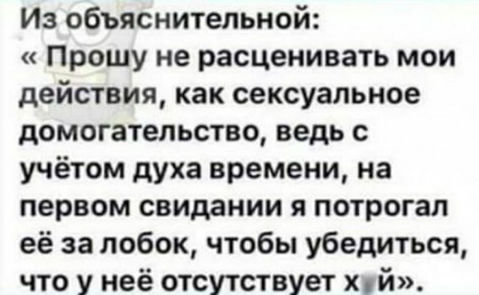 Из объяснительной Прошу не расценивать мои действия как сексуальное домогательстве ведь с учётом духа времени на первом свидании я потрогал её за лобок чтобы убедиться что у неё отсутствует Хуй