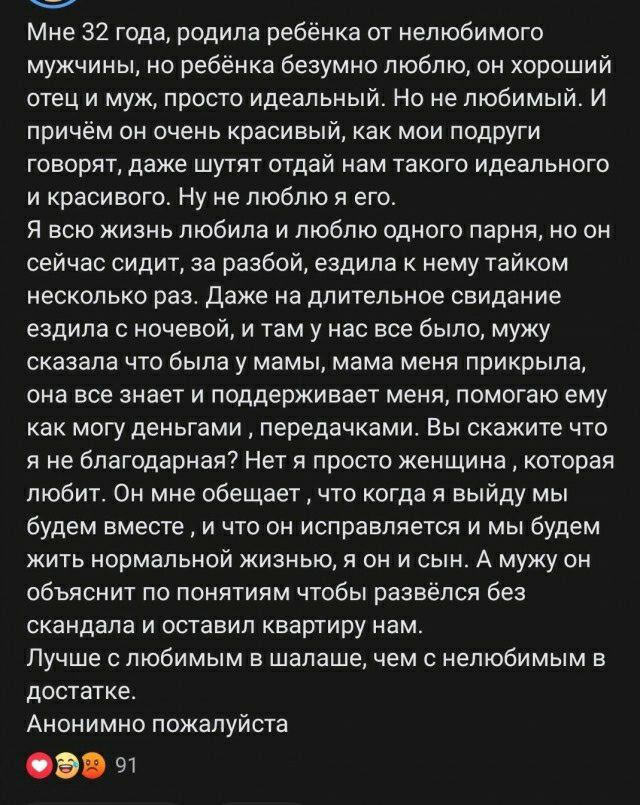 Мне 32 тода родила ребёнка пт нелюбимото мужчины не ребёнка безумно люблю он хороший отец и муж просто идеальный Но не любимый И при м он очень красивы как мои подруги говорят даже шутят отдай нам такого идеального и красивого Ну ие люблю я его я всю жизнь любила и люблю одного парня на пи сейчас сидит за разбой ездила к нему тайком несколько раз даже на длительное свидание ездила с ночевой и там 