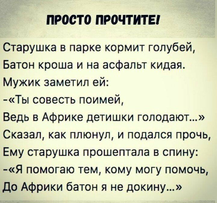 ПРОСТО ПРОЧТИТЕ Старушка в парке кормит голубей Батон кроша и на асфальт кидая Мужик заметил ей Ты совесть поимей Ведь в Африке детишки голодают Сказал как плюнул и подался прочь Ему старушка прошептала в спину Я помогаю тем кому могу помочь До Африки батон я не докину