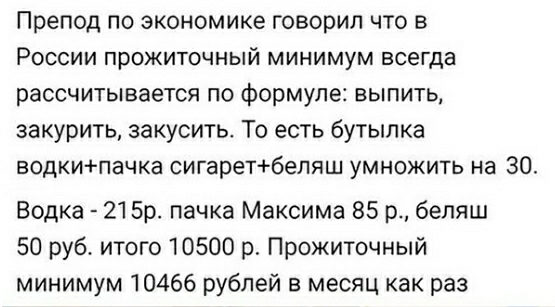 Препод по экономике говорил что в России прожиточный минимум всегда рассчитывается по формуле выпить закурить закусить То есть бутылка водкипачка сигаретбеляш умножить на 30 Водка 215р пачка Максима 85 р беляш 50 руб итого 10500 р Прожиточный минимум 10466 рублей в месяц как раз