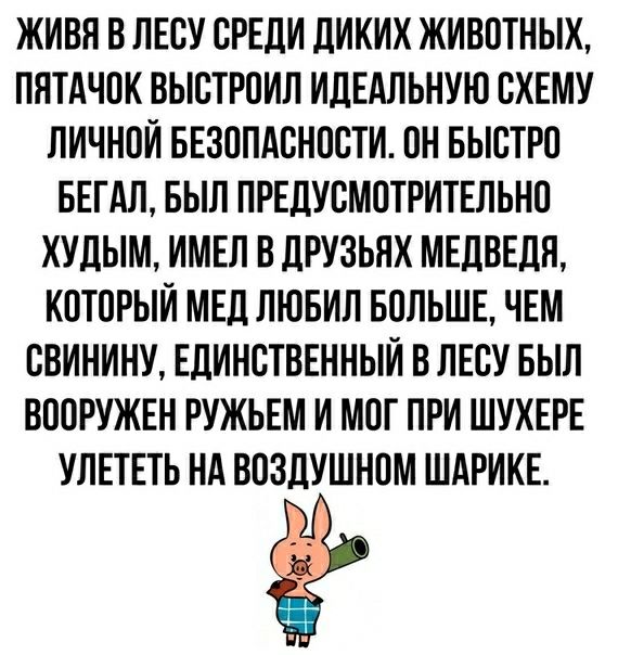 ЖИВЯ В ЛЕСУ СРЕДИ ДИКИХ ЖИВОТНЫХ ПЯТАЧСК ВЫСТРСИЛ ИДЕАЛЬНУЮ СХЕМУ ЛИЧНОЙ БЕЗППАСНССТИ ПН БЫСТРО БЕГАЛ БЫЛ ПРЕДУСМПТРИТЕЛЬНО ХУДЫМ ИМЕЛ В ДРУЗЬЯХ МЕДВЕДЯ КСТСРЫИ МЕД ЛЮБИЛ БОЛЬШЕ ЧЕМ СВИНИНУ ЕДИНСТВЕННЫЙ В ЛЕСУ БЫЛ ВСОРУЖЕН РУЖЬЕМ И МСГ ПРИ ШУХЕРЕ УЛЕТЕТЬ НА ВСЗДУШНПМ ШАРИКЕ