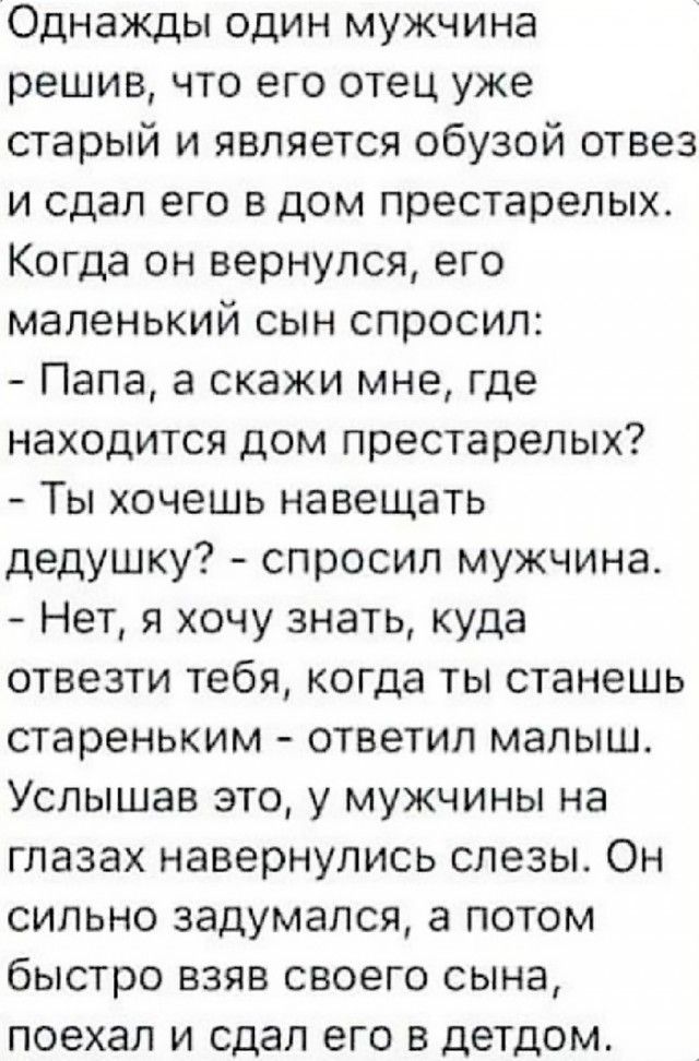 Однажды один мужчина решив что его отец уже старый и является обузой отвез и сдал его в дом престарелых Когда он вернулся его маленький сын спросил Папа а скажи мне где находится дом престарелых Ты хочешь навещать дедушку спросил мужчина Нет я хочу знать куда отвезти тебя когда ты станешь стареньким ответил малыш Услышав это у мужчины на глазах навернулись слезы Он сильно задумался а потом быстро 