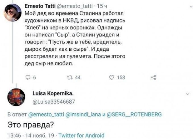 Егпет Тті егпезюцат ТБ ч Мой дед во времена Сталина работал художником в НКВД рисовал надпись Хлеб на черных воронках Однажды он написал Сыр а Сталин увидел и говорит Пусть же в тебе вредитель дырок будет как в сыре И деда расстреляли из пулемета После этого дед сыр не любил 05 вы 2158 шиза Коретііка Ъиі5а335д6687 В ответ егпезтодапі ітэнпаЦапа и 8ЕП6_П0ТЕМВЕЙ6 Это правда 13 46 14 нояб 19 Тшіпетіо