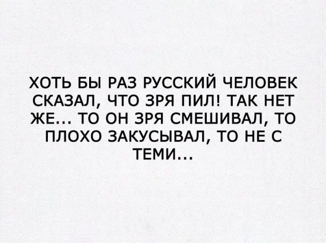 ХОТЬ БЫ РАЗ РУССКИЙ ЧЕЛОВЕК СКАЗАЛ ЧТО ЗРЯ ПИЛ ТАК НЕТ ЖЕ ТО ОН ЗРЯ СМЕШИВАЛ ТО ПЛОХО ЗАКУСЫВАЛ ТО НЕ С ТЕМИ