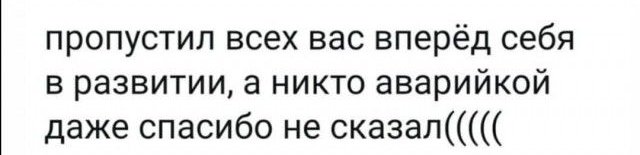 пропустил всех вас вперёд себя в развитии а никто аварийкой даже спасибо не сказал
