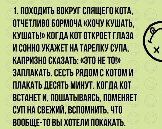 1 ПОХОДИТЬ ВОКРУГ СПЯЩЕГО КОТА ОТЧЕТЛИВО БОРМОЧА ХОЧУ КУШАТЬ КУШАТЬ КОГДА КОТ ОТКРОЕТ ГЛАЗА И ООННО УКАЖЕТ НА ТАРЕЛКУ ОУПА КАПРИЗНО СКАЗАТЬ ЭТО НЕ ТО ЗАПЛАКАТЬ СЕОТЬ РЯДОМ С КОТОМ И ПЛАКАТЬ ДЕСЯТЬ МИНУТ КОГДА КОТ ВОТАНЕТ И ПОШАТЫВАЯСЬ ПОМЕННЕТ СУП НА ОВЕЖИИ ВОПОМНИТЬ ЧТО ВООБЩЕ ТО ВЫ ХОТЕЛИ ПОКАКАТЬ