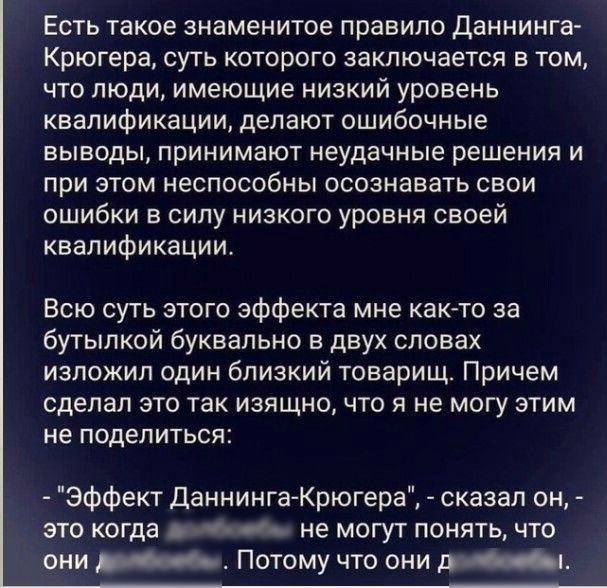 Есть такое знаменитое правило даннинга крюгера, суть которого заключается в том, что люди, имеющие низкий уровень квалификации, делают ошибочные выводы, принимают неудачные решения и при этом неспособны осознавать свои ошибки в силу низкого уровня своей квалификации. Всю суть этого эффекта мне както за бутылкой буквально в двух словах изложил один близкий товарищ. Причем сделал это так изящно, что я не могу этим не поделиться:  