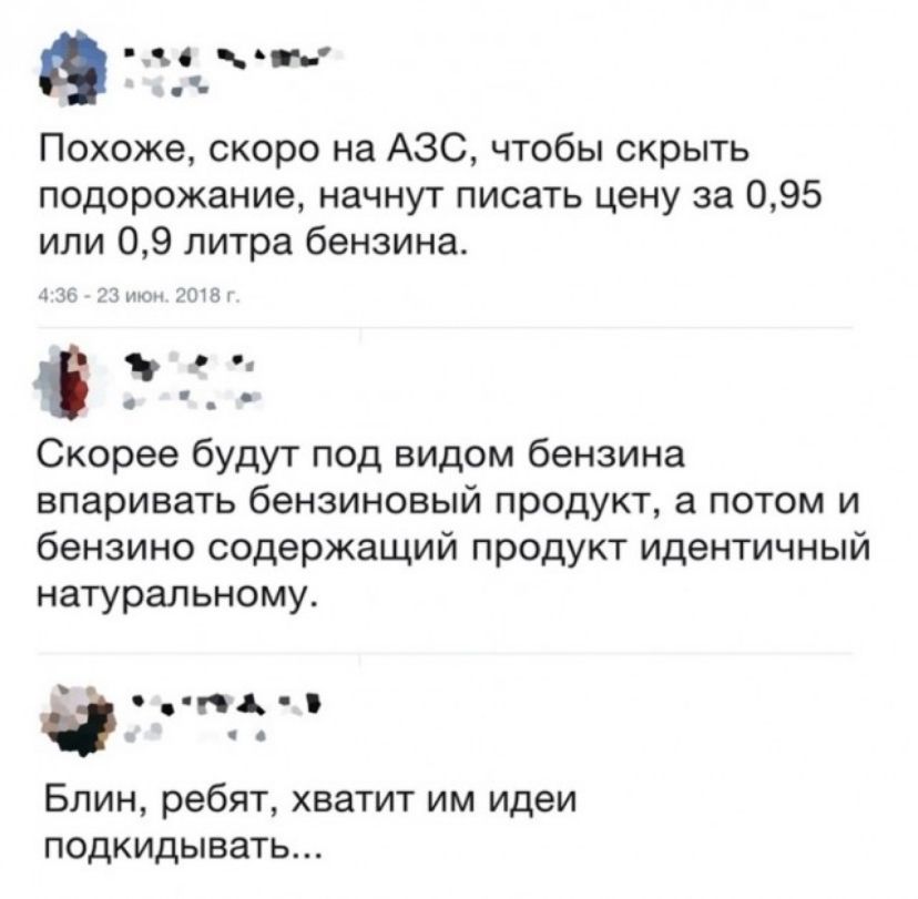 о вит Похоже скоро на АЗС чтобы скрыть подорожание начнут писать цену за 095 или 09 литра бензина ък Ч ртгт Скорее будут под видом бензина впаривать бензиновый ПРОДУКТ а ПОТОМ И бензино содержащий продукт идентичный натуральному а пдд Блин ребят хватит им идеи подкидывать