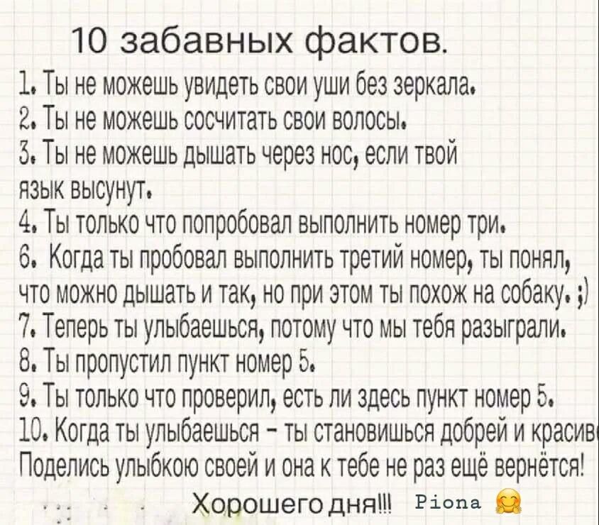 10 забавных фактов 1 Ты не можешь увидеть свои уши без зеркала 2 Ты не можешь сосчитать свои волосы 5 Ты не можешь дышать через нос если твой язык высунут 4 Ты только что попробовал выполнить номер три 6 Когда ты пробовал выполнить третий номер ты понял что можно дышать и так но при этом ты похож на собаку 7 Теперь ты улыбаешься потому что мы тебя разыграли 8 Ты пропустил пункт номер 5 9 Ты только