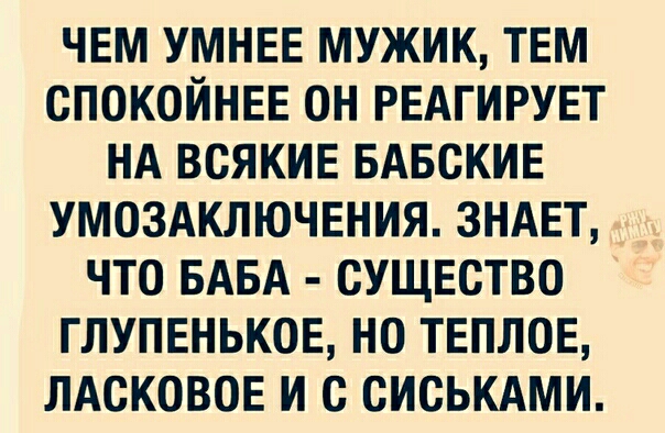 ЧЕМ УМНЕЕ МУЖИК ТЕМ СПОКОЙНЕЕ ОН РЕАГИРУЕТ НА ВСЯКИЕ БАБСКИЕ УМОЗАКЛЮЧЕНИЯ ЗНАЕТ ЧТО БАБА СУЩЕСТВО ГЛУПЕНЬКОЕ НО ТЕПЛОЕ ЛАСКОВОЕ И с СИСЬКАМИ