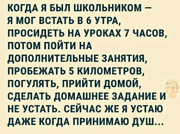 КОГДА я выл школьником я мог жить в 6 УТРА просидеть НА УРОКАХ 7 ЧАСОВ потом пойти НА дополнитшьныв ЗАНЯТИЯ проввжмь 5 километров погулять прийти домой СДЕЛАТЬ дОМАШНЕЕ ЗАДАНИЕ и НЕ УСТАТЬ СЕЙЧАС ЖЕ я УСТАЮ дАЖЕ КОГДА принимт душ
