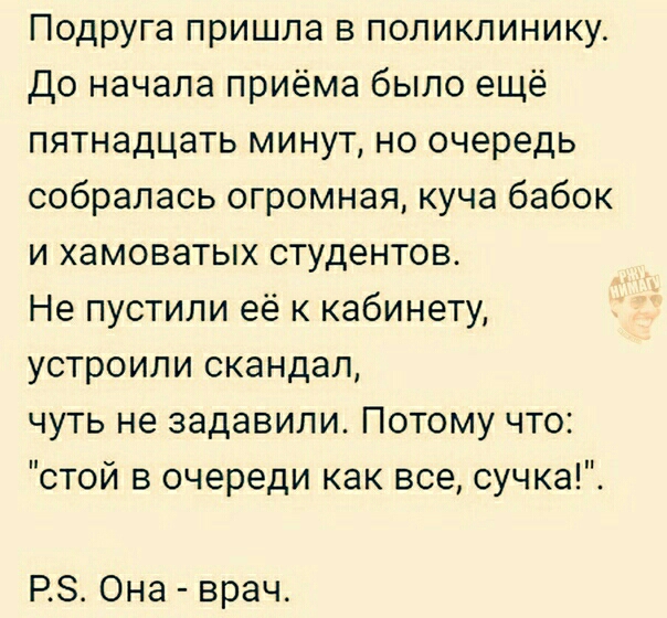 Подруга пришла в поликлинику До начала приёма было ещё пятнадцать минут но очередь собралась огромная куча бабок и хамоватых студентов Не пустили её к кабинету устроили скандал чуть не задавили Потому что стой в очереди как все сучка РЗ Она врач