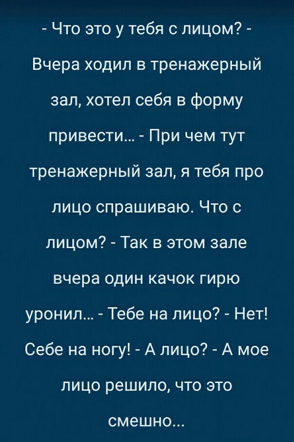 Что это у тебя с лицом Вчера ходил в тренажерный зал хотел себя в форму привести При чем тут тренажерный зал я тебя про лицо спрашиваю Что с лицом Так в этом зале вчера один качок гирю уронил Тебе на лицо Нет Себе на ногу А лицо А мое лицо решило что это смешно