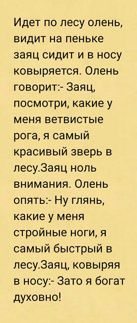 Идет по лесу олень видит на пеньке заяц сидит и в носу ковыряется Олень говорит Заяц посмотри какие у меня ветвистые рога я самый красивый зверь в лесу3аяц ноль внимания Олень опять Ну глянь какие у меня стройные ноги я самый быстрый в лесу3аяц ковыряя в носу Зато я богат духовно