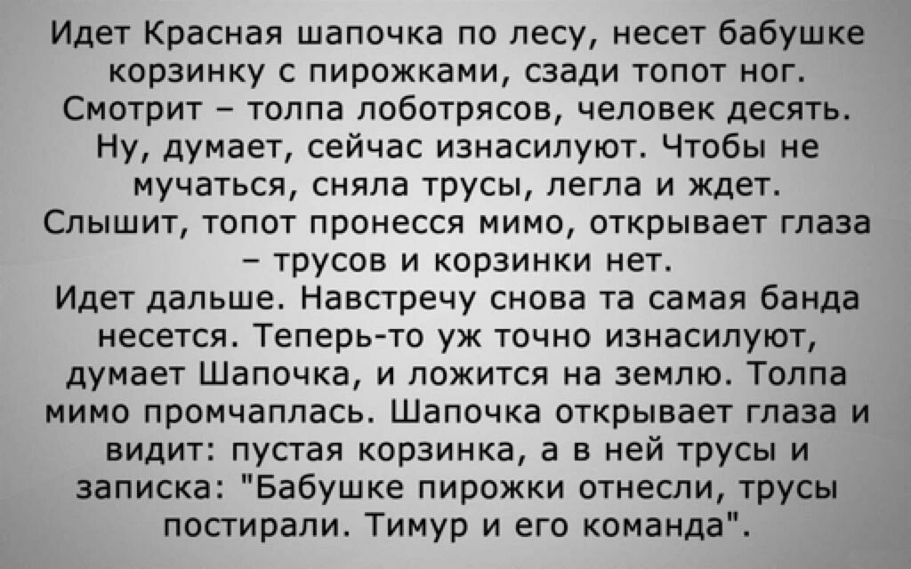Идет Красная шапочка по лесу несет бабушке корзинку с пирожками сзади топот ног Смотрит толпа лоботрясов человек десять Ну думает сейчас изнасилуют Чтобы не мучаться сняла трусы легла и ждет Слышит топот пронесся мимо открывает глаза трусов и корзинки нет Идет дальше Навстречу снова та самая банда несется Теперь то уж точно изнасилуют думает Шапочка и ложится на землю Толпа мимо промчаплась Шапочк
