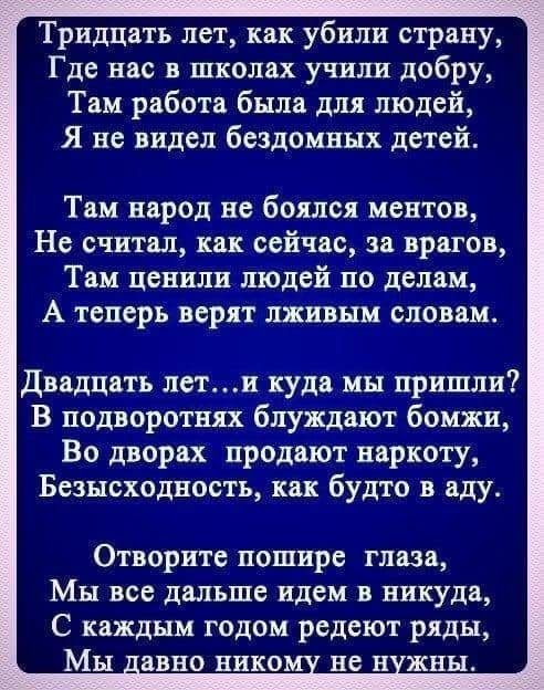 Тридцать лет как убили страну Где нас в школах учили добру Там работа была для людей Я не видел бездомных детей Там народ не боялся ментов Не считал как сейчас за врагов Там ценили людей по делам А теперв верят лживым словам Двадцать лети куда мы пришли В подворотнях блуждают бомжи Во дворах продают наркоту Безысходность как будто в аду Отворите пошире глаза Мы все дальше идем в никуда С каждым го