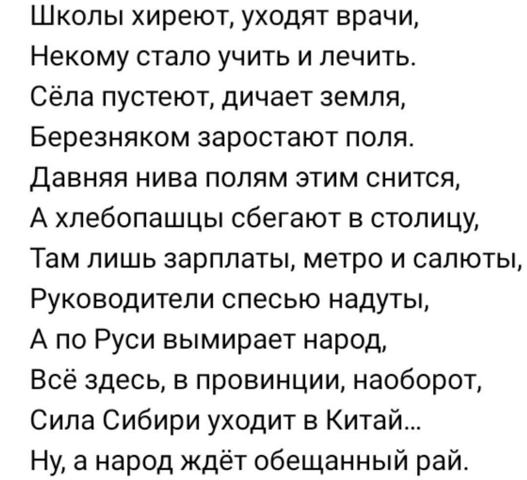 Школы хиреют уходят врачи Некому стало учить и лечить Сёла пустеют дичает земля Березняком заростают поля Давняя нива полям этим снится А хлебопашцы сбегают в столицу Там лишь зарплаты метро и салюты Руководители спесью надуты А по Руси вымирает народ Всё здесь в провинции наоборот Сила Сибири уходит в Китай Ну а народ ждёт обещанный рай