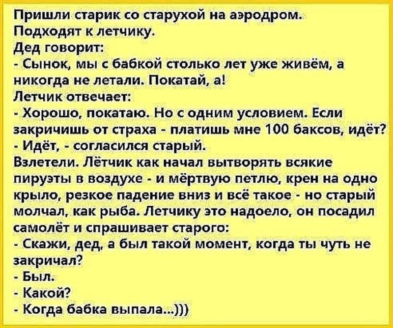 Пришли старик со старухой на аэродром Подходят к летчику дед говорит Сынок мы бабкой столько лет уже живём а никогда не летали Покатай а Летчик отвечает Хорошо покатаю Но с одним условием Если закричишь от страха платишь мне 100 баксов идёт Идёт согласился старый Взлетели Лётчик как начал вытворять всякие пируэты в воздухе и мёртвую петлю крем на одно крыло резкое падение вниз и всё такое но стары