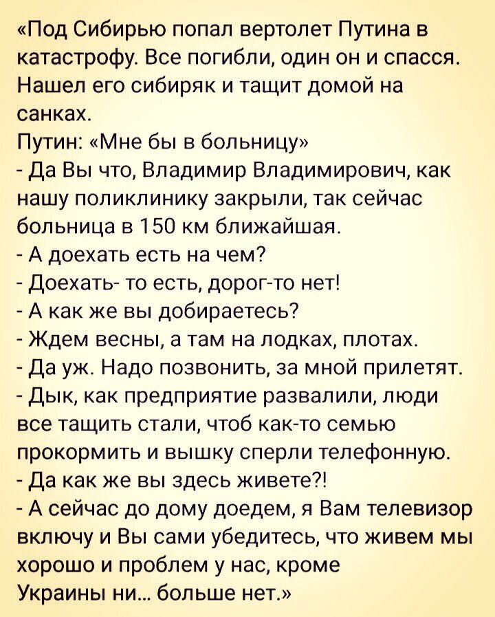 Под Сибирью попал вертолет Путина в катастрофу Все погибли один он и спасся Нашел его сибиряк и тащит домой на санках Путин Мне бы в больницу Да Вы что Владимир Владимирович как нашу поликлинику закрыли так сейчас больница в150 км ближайшая А доехать есть на чем Доехать то есть дорогто нет А как же вы добираетесь Ждем весны а там на лодках плотах Да уж Надо позвонить за мной прилетят Дык как предп