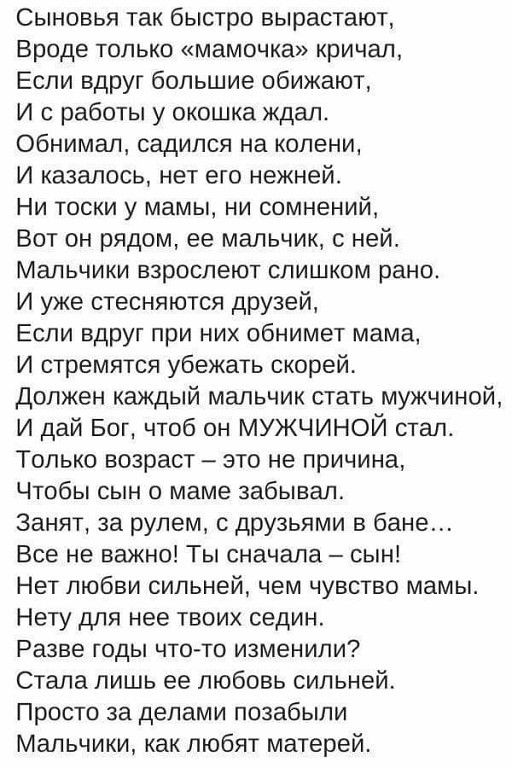 Сыновья так быстро вырастают Вроде только мамочка кричал Если вдруг большие обижают И с работы у окошка ждал обнимал садился на колени И казалось нет его нежней Ни тоски у мамы ни сомнений Вот он рядом ее мальчик с ней Мальчики взрослеют слишком рано И уже стесняются друзей Если вдруг при них обнимет мама И стремятся убежать скорей Должен каждый мальчик стать мужчиной и дай Бог чтоб он мужчиной ст