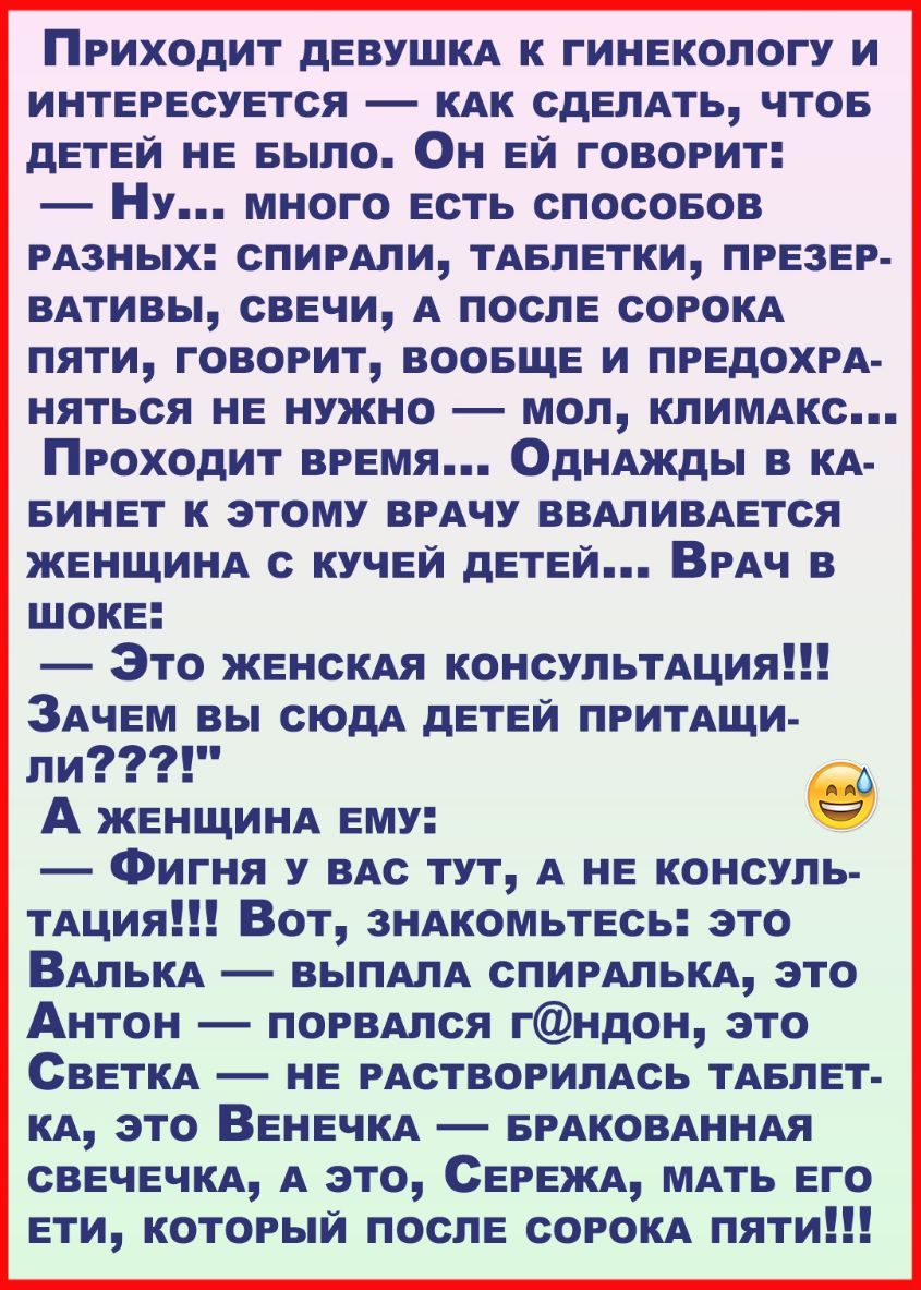 Приходит дЕВУШКА к гинекологу и интересуется КАК сделАть чтое детей не БЫЛО Он ей говорит Ну много есть спосоеов РАЗНЫХ спирми ТАБлетки презер ВАтивы свечи А после СОРОКА пяти говорит воовще и предохрА няться не нужно мол КЛИМАКС Проходит время ОДНАжды в КА Бинет к этому врАчу ВВАЛИВАется ЖЕНЩИНА с кучей детей Бич в шоке Это женсКАя консулЬТАция ЗАчем вы сюдА детей ПРИТАЩИ ли А ЖЕНЩИНА ему Фигня у