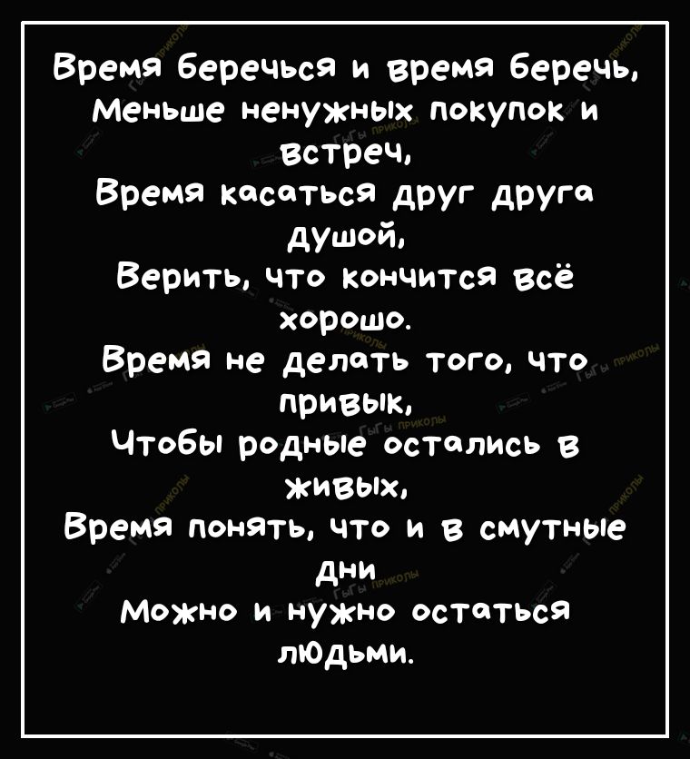 Время Беречься и время Беречь Меньше ненужньпх покупок и Встреч Время кастыя дРУГ друг душой Верить что Кончится всё хорошо Время не делать того что привык Чтобы родные остались в ЖИВЫХ Время понять что и в сМутные дни Можно и нужно остаться лЮдьми