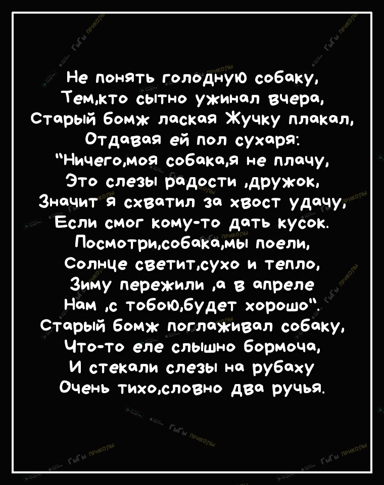 Не понять голодную собаку Темжто сытно уж шп вчера Старый бомж лаская Жучку плакал Отдавая ей поп сухаря Ничегомоя собакам не плачу Это слезы радости дружок Значит я схвотм за хвост удачу Если смог кому то доть КУсок Посмотрисобоомы поели Солнце светитсухо и тепло Зиму пережили о в апреле Ном с то6ою6удет хорошо старый бомж поглаживал собаку Что то еле слышно бормоча И стекали слезы но рубаху Очен