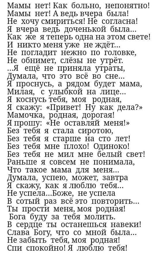 Мамы нет Как больно непонятно Мамы нетАведь вчера была Не хочу смириться Не согласна Я вчера ведь доченькой была Как же я теперь одна на этом свете И никто меня уже не ждёт Не погладит нежно по головке Не обнимет слёзы не утрёт Я ещё не приняла утраты умала что это всё во сне проснусь а брядом будет мама Милая с улы кой на лице Я коснусь тебя моя родная Я скажу Привет Ну как дела Мамочка родная до