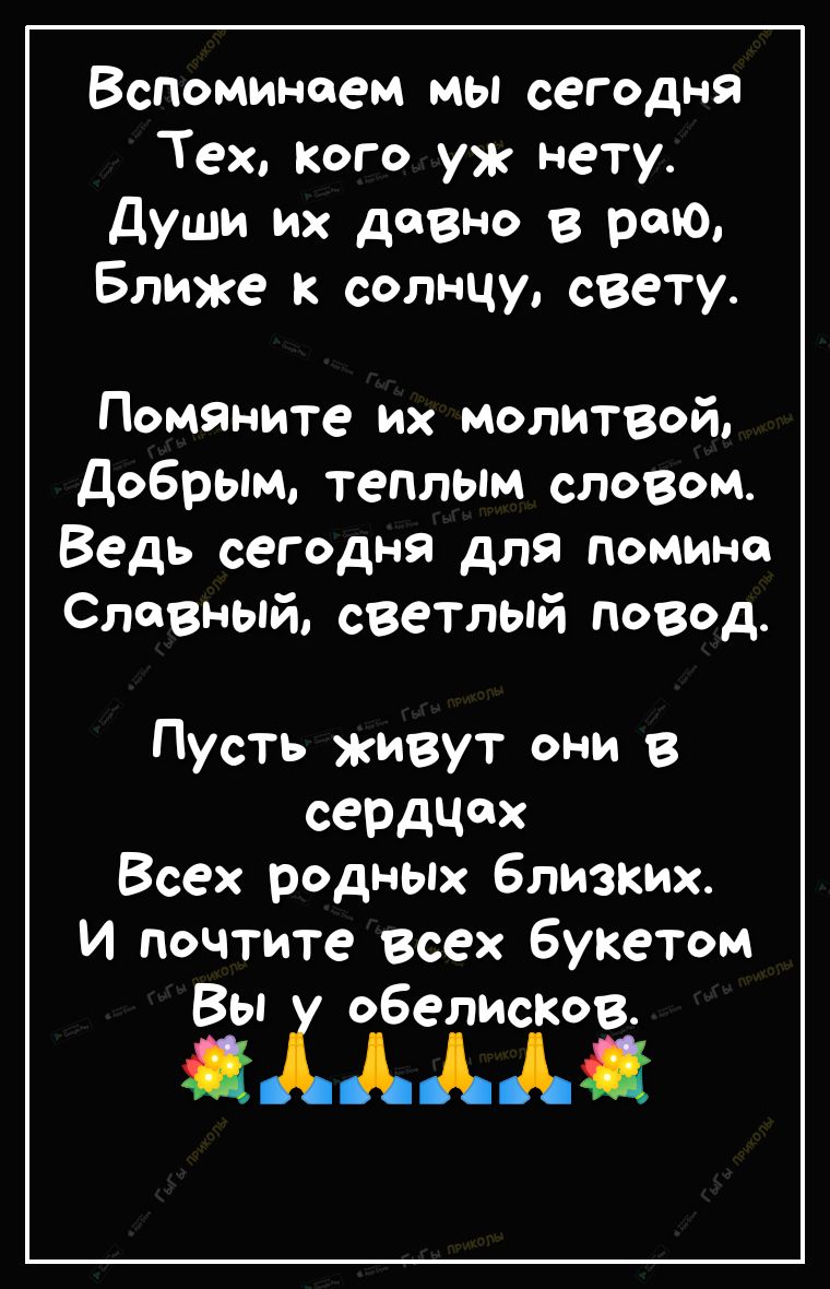 Вспоминаем мы сегодня Тех Кого уж нету души их давно в раю Ближе к солнцу свету Помяните их молитвой добрым теплым словом Ведь сегодня для помине Славный светлый повод Пусть живут они в СеРдчдх Всех родных близких И почтите всех букетом ЁХЁТЁЁЁ